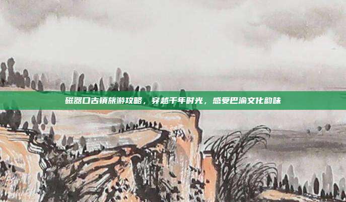 磁器口古镇旅游攻略，穿越千年时光，感受巴渝文化韵味