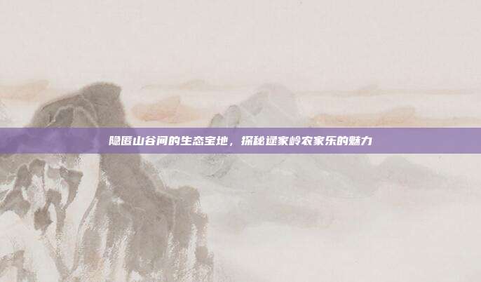 隐匿山谷间的生态宝地，探秘逯家岭农家乐的魅力