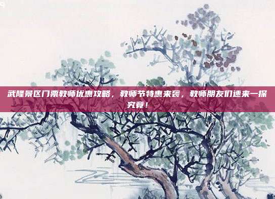 武隆景区门票教师优惠攻略，教师节特惠来袭，教师朋友们速来一探究竟！