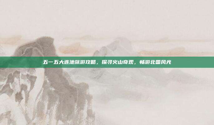 五一五大连池旅游攻略，探寻火山奇观，畅游北国风光