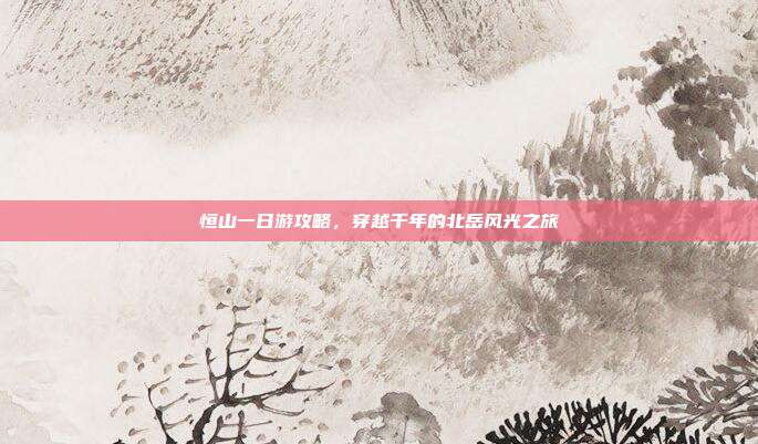 恒山一日游攻略，穿越千年的北岳风光之旅
