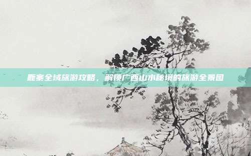 鹿寨全域旅游攻略，解锁广西山水秘境的旅游全景图