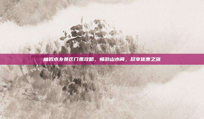 岫岩水乡景区门票攻略，畅游山水间，尽享优惠之旅