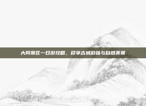 大同景区一日游攻略，尽享古城韵味与自然美景