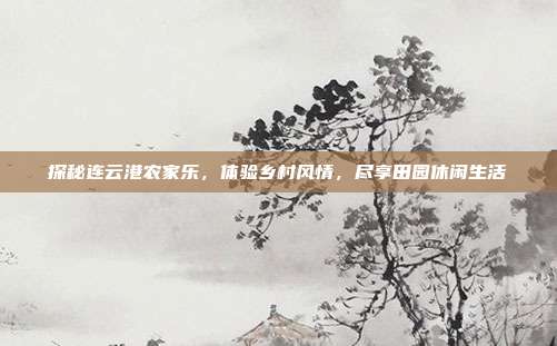 探秘连云港农家乐，体验乡村风情，尽享田园休闲生活