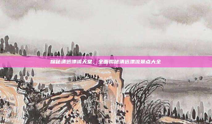 探秘清远漂流天堂，全面揭秘清远漂流景点大全