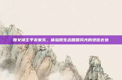 雅女湖王平农家乐，体验原生态田园风光的绝佳去处