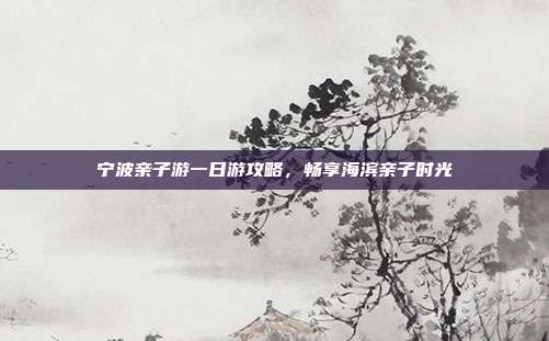 宁波亲子游一日游攻略，畅享海滨亲子时光