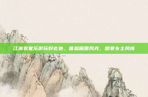 江浙农家乐游玩好去处，体验田园风光，感受乡土风情