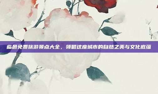 临邑免费旅游景点大全，领略这座城市的自然之美与文化底蕴