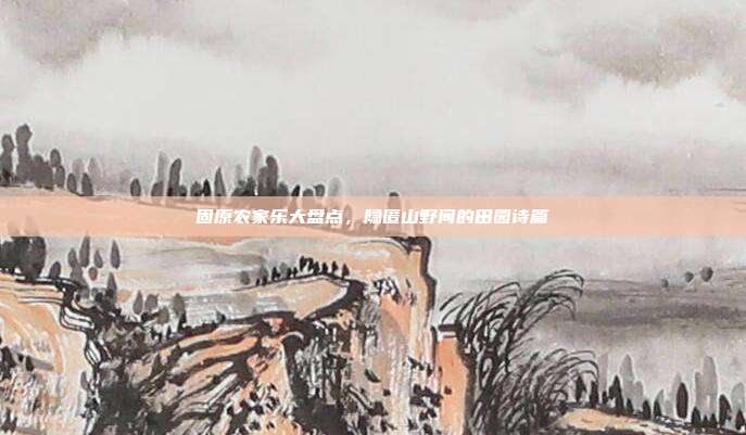 固原农家乐大盘点，隐匿山野间的田园诗篇