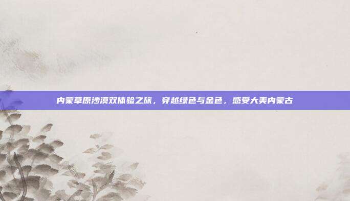 内蒙草原沙漠双体验之旅，穿越绿色与金色，感受大美内蒙古