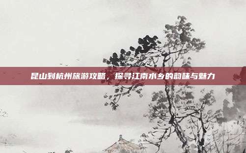 昆山到杭州旅游攻略，探寻江南水乡的韵味与魅力