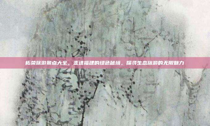 柘荣旅游景点大全，走进福建的绿色秘境，探寻生态旅游的无限魅力