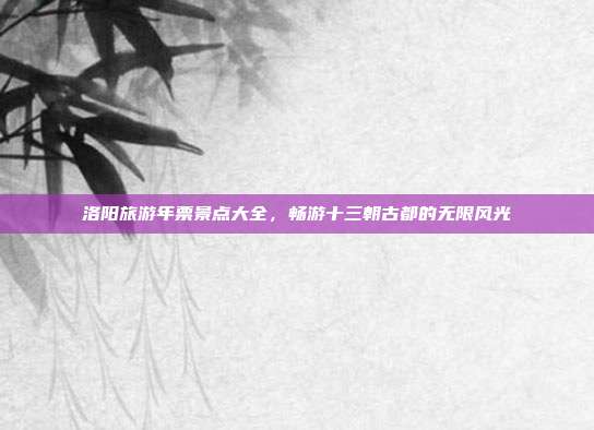 洛阳旅游年票景点大全，畅游十三朝古都的无限风光