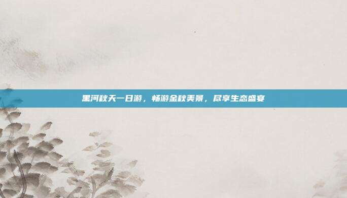 黑河秋天一日游，畅游金秋美景，尽享生态盛宴