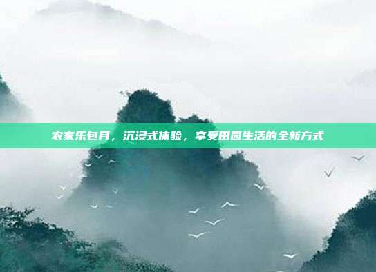 农家乐包月，沉浸式体验，享受田园生活的全新方式
