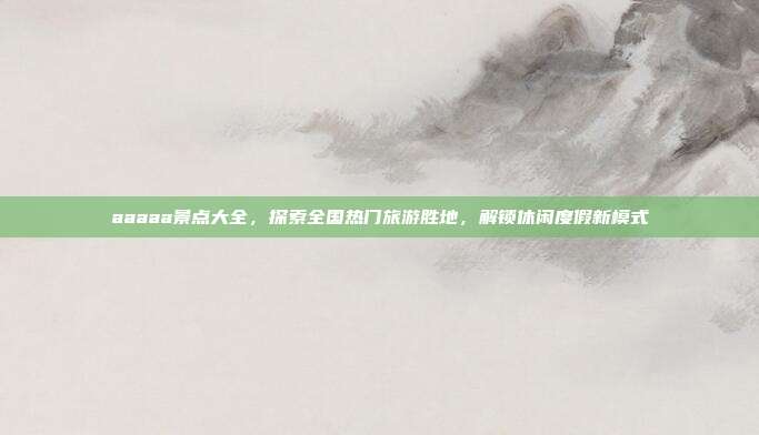 aaaaa景点大全，探索全国热门旅游胜地，解锁休闲度假新模式