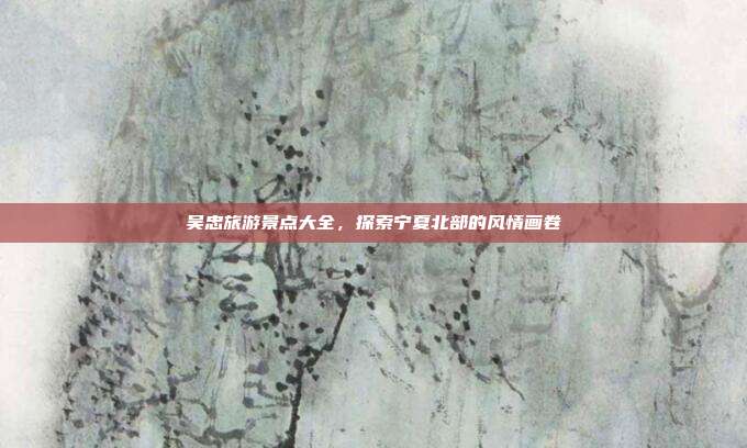 吴忠旅游景点大全，探索宁夏北部的风情画卷