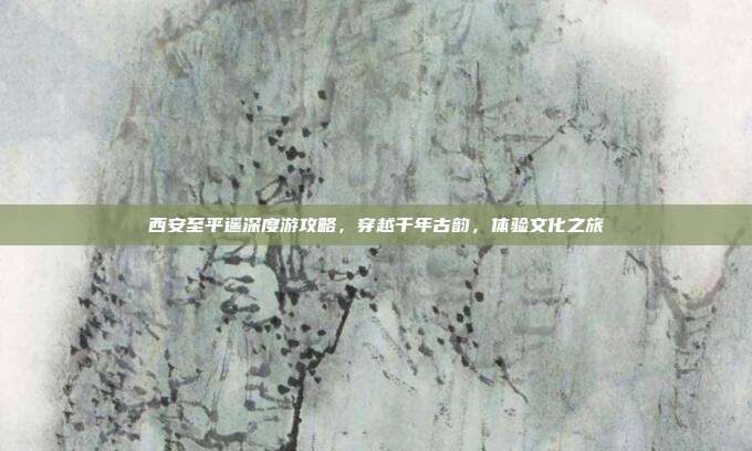 西安至平遥深度游攻略，穿越千年古韵，体验文化之旅