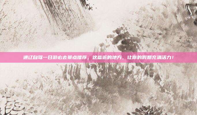 通辽自驾一日游必去景点推荐，这些近的地方，让你的假期充满活力！