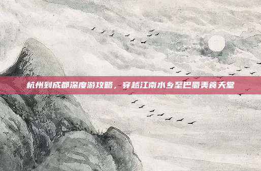 杭州到成都深度游攻略，穿越江南水乡至巴蜀美食天堂