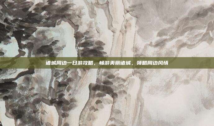 诸城周边一日游攻略，畅游美丽诸城，领略周边风情