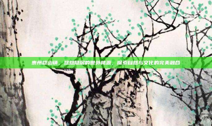 惠州稔山镇，悠然隐居的世外桃源，探索自然与文化的完美融合