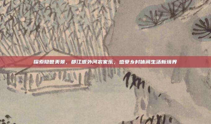 探索隐世美景，都江堰外河农家乐，感受乡村休闲生活新境界