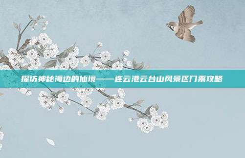 探访神秘海边的仙境——连云港云台山风景区门票攻略