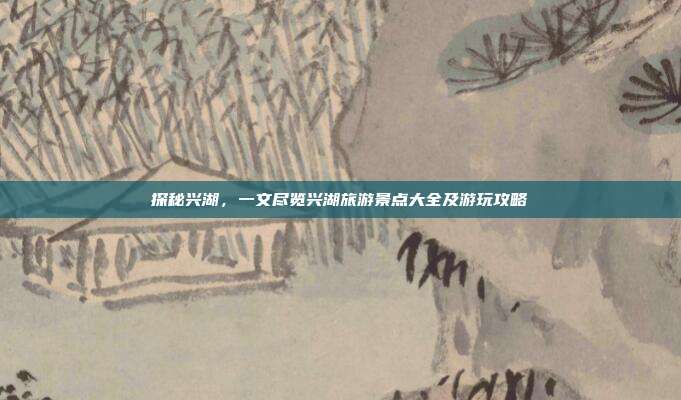 探秘兴湖，一文尽览兴湖旅游景点大全及游玩攻略
