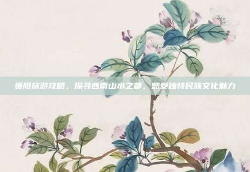 贵阳旅游攻略，探寻西南山水之都，感受独特民族文化魅力