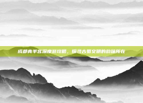 成都青羊宫深度游攻略，探寻古蜀文明的韵味所在