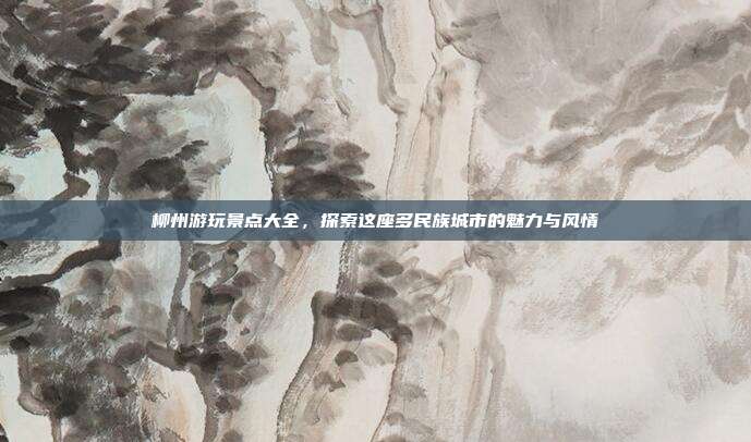 柳州游玩景点大全，探索这座多民族城市的魅力与风情