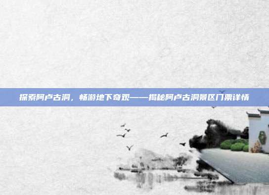 探索阿卢古洞，畅游地下奇观——揭秘阿卢古洞景区门票详情