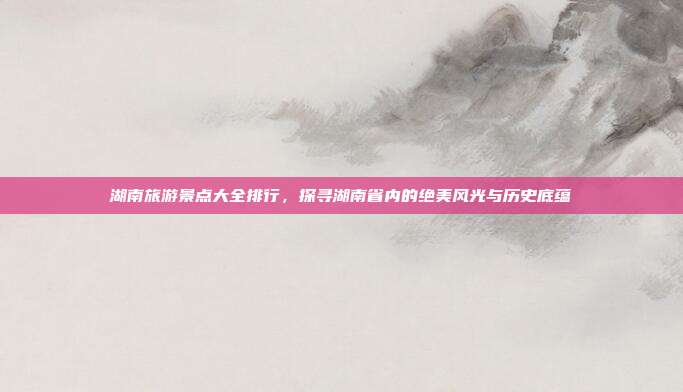 湖南旅游景点大全排行，探寻湖南省内的绝美风光与历史底蕴