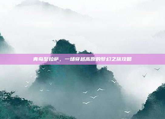 青岛至拉萨，一场穿越高原的梦幻之旅攻略