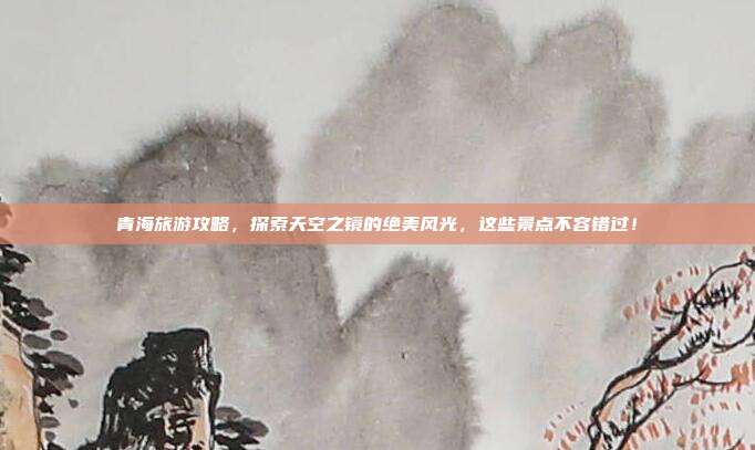 青海旅游攻略，探索天空之镜的绝美风光，这些景点不容错过！