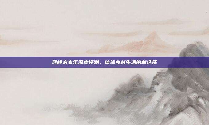 建峰农家乐深度评测，体验乡村生活的新选择