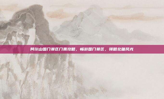 阿尔山国门景区门票攻略，畅游国门景区，领略北疆风光
