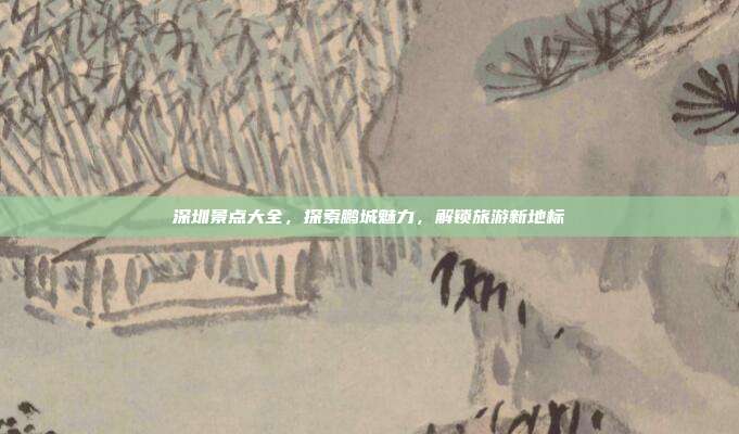 深圳景点大全，探索鹏城魅力，解锁旅游新地标