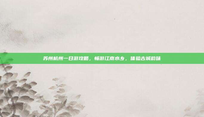 苏州杭州一日游攻略，畅游江南水乡，体验古城韵味