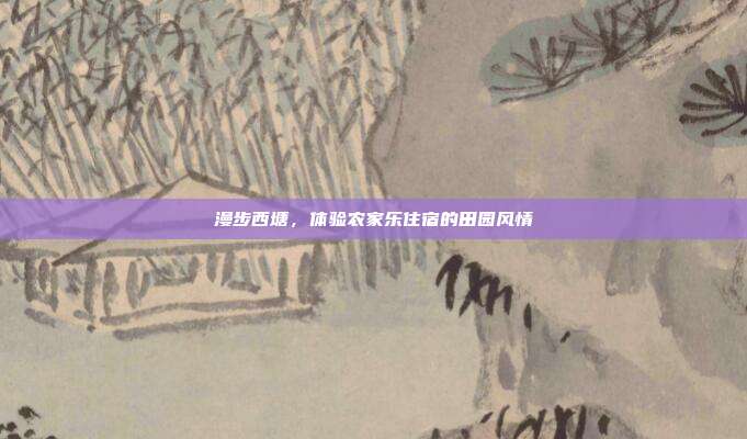 漫步西塘，体验农家乐住宿的田园风情