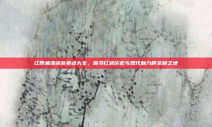 江西湘潭旅游景点大全，探寻红色历史与现代魅力的交融之地