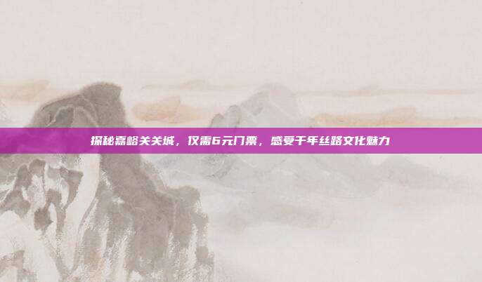 探秘嘉峪关关城，仅需6元门票，感受千年丝路文化魅力