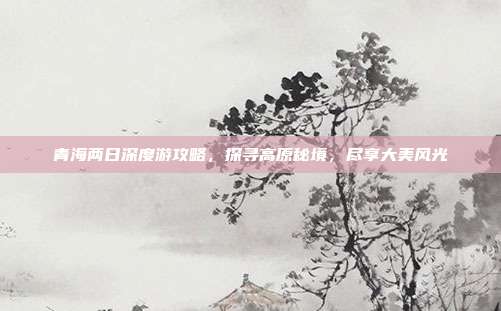 青海两日深度游攻略，探寻高原秘境，尽享大美风光
