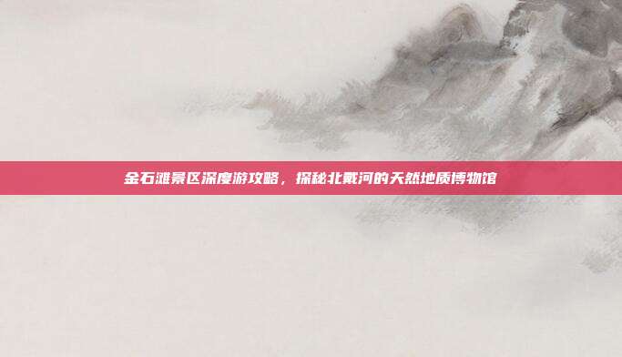 金石滩景区深度游攻略，探秘北戴河的天然地质博物馆