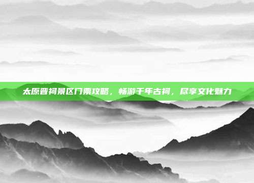 太原晋祠景区门票攻略，畅游千年古祠，尽享文化魅力