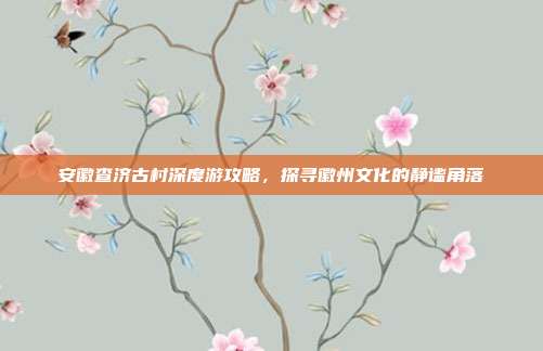 安徽查济古村深度游攻略，探寻徽州文化的静谧角落
