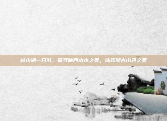 岐山湖一日游，探寻陕西山水之美，体验湖光山色之美